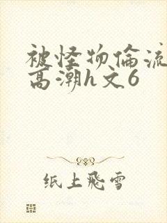 被怪物伦流澡到高潮h文6