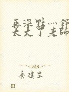 再深点灬舒服灬太大了老师封面