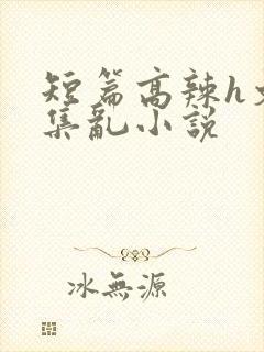 短篇高辣h文合集乱小说