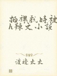 拍裸戏时被c了h辣文小说