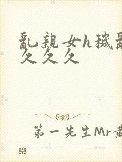 乱亲女h秽乱长久久久