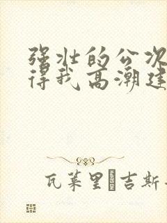 强壮的公次次弄得我高潮建国