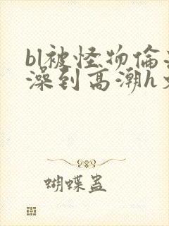 bl被怪物伦流澡到高潮h文