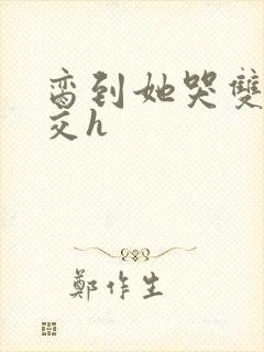 脔到她哭双根宫交h