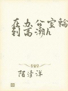 在办公室轮流澡到高潮h