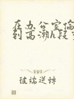 在办公室伦流澡到高潮h段灵兮