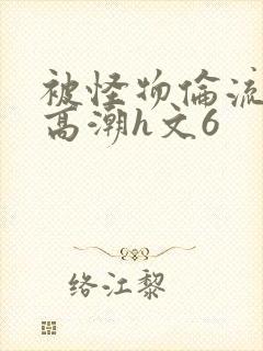 被怪物伦流澡到高潮h文6