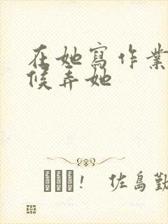 在她写作业的时候弄她