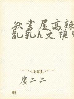 欲书屋高辣h文乱乳h文视频