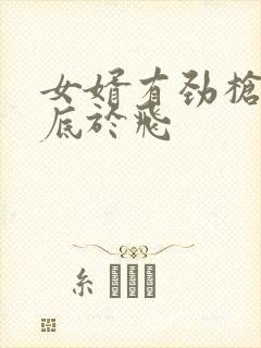女婿有劲枪枪到底于飞