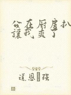 公在厨房扒开腿让我爽了