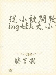 从小被开发成ying娃h文小说