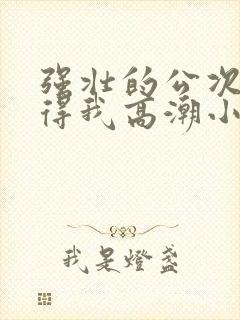 强壮的公次次弄得我高潮小说