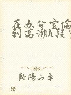在办公室伦流澡到高潮h段灵兮