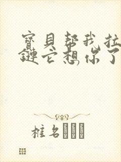 宝贝帮我拉开拉链它想你了视频