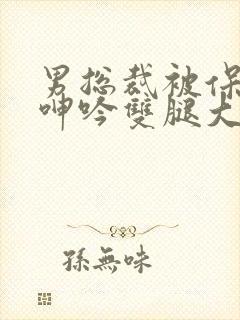 男总裁被保镖c呻吟双腿大张bl