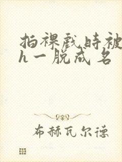 拍裸戏时被c了h一脱成名封面