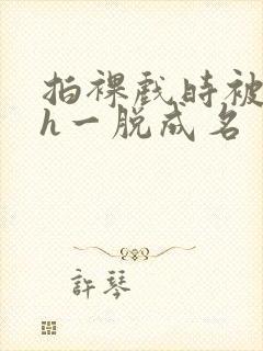 拍裸戏时被c了h一脱成名