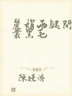 丽娟两腿间一大丛黑毛