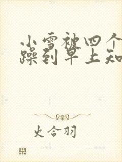 小雪被四个男人躁到早上知乎