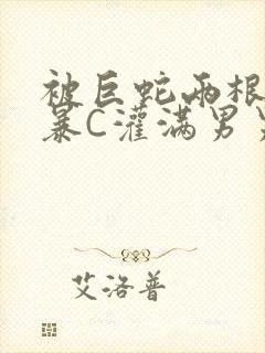 被巨蛇两根强制暴C灌满男男漫画