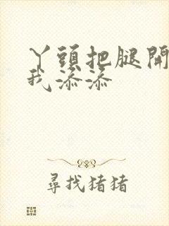 丫头把腿开大让我添添