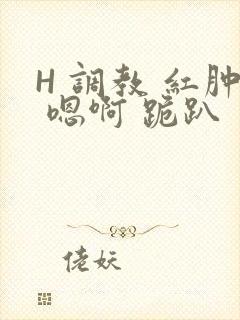 H 调教 红肿 嗯啊 跪趴