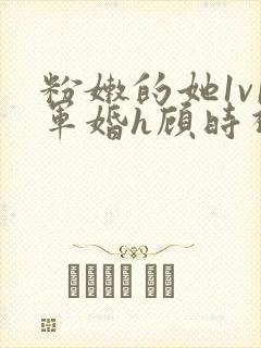 粉嫩的她1v1军婚h顾时视频