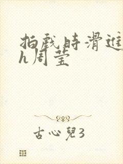 拍戏时滑进去了h周莹
