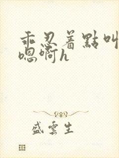 乖忍着点叫出来嗯啊h