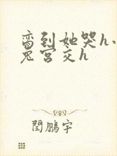 脔到她哭h小白兔宫交h
