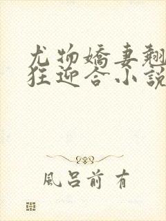 尤物娇妻翘臀疯狂迎合小说
