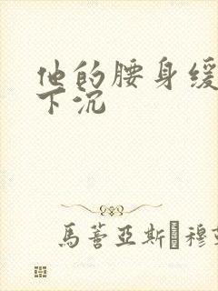 他的腰身缓慢的下沉
