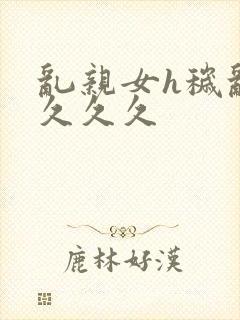 乱亲女h秽乱长久久久