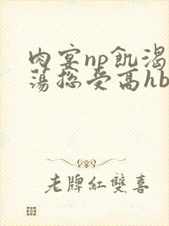 肉宴np饥渴放荡总受高hbl