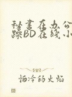 秘书在办公室被躁BD在线小说