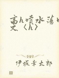 高h喷水荡肉欲文〈h〉