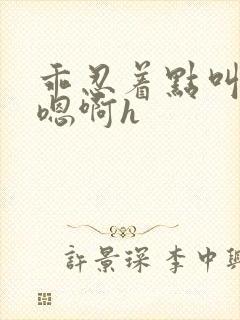 乖忍着点叫出来嗯啊h