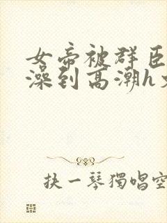 女帝被群臣伦流澡到高潮h文