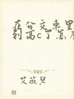 在公交车里c弄到高c了怎么办