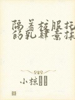 隔着校服托住她的乳肆意揉搓