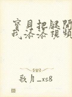 宝贝把腿开大让我添添视频