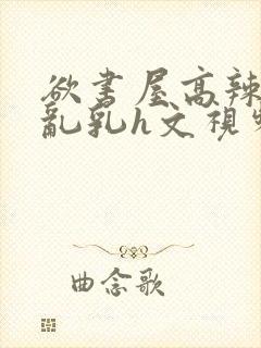 欲书屋高辣h文乱乳h文视频
