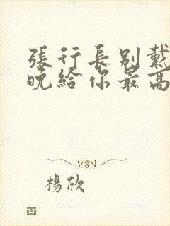 张行长别戴了今晚给你最高的待遇