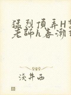 猛烈顶弄H禁欲老师h春潮视频