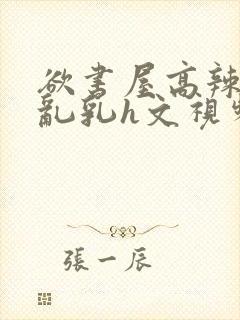欲书屋高辣h文乱乳h文视频