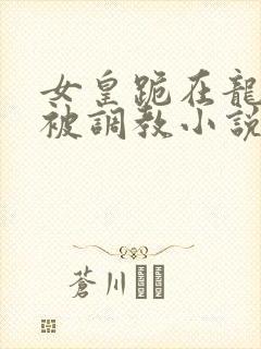 女皇跪在龙椅前被调教小说