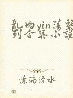 乱肉yin荡系列合集小说