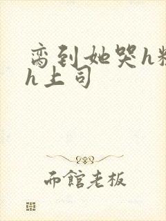 脔到她哭h粗话h上司