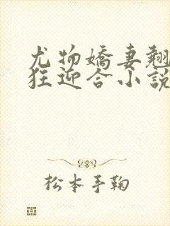 尤物娇妻翘臀疯狂迎合小说